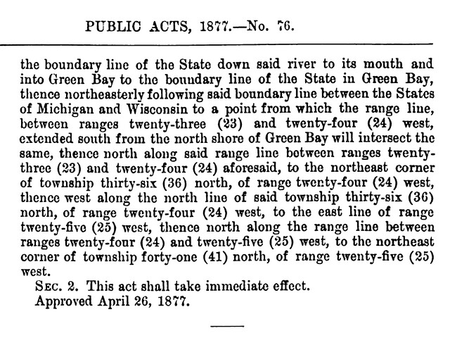the boundary line of the State down said river to its mouth and into Green Bay to the boundary line of the State in Green Bay, thence northeasterly following said boundary line between the States of Michigan and Wisconsin to a point from which the range line, between extended south from the north shore of Green Bay will intersect the same, thence north along said range line between ranges twenty-three (23) and twenty-four (24) aforesaid, to the northeast corner of township thirty-six (36) north, of range twenty-four (24) west, thence west along the north line of said township thirty-six (36) north, of range twenty-four (24) west, to the east line of range twenty-five (25) west, thence north along the range line between ranges twenty-four (24) and twenty-five (25) west, to the northeast corner of township forty-one (41) north, of range twenty-five (25) west. Section 2. This act shall take immediate effect. Approved April 26, 1877.